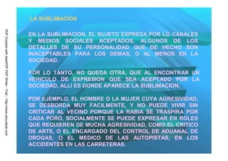 LA SUBLIMACION
PDF Created with deskPDF PDF Writer - Trial :: http://www.docudesk.com




                                                                         EN LA SUBLIMACION, EL SUJETO EXPRESA POR LO CANALES
                                                                         Y MEDIOS SOCIALES ACEPTADOS, ALGUNOS DE LOS
                                                                         DETALLES DE SU PERSONALIDAD QUE DE HECHO SON
                                                                         INACEPTABLES PARA LOS DEMAS, O AL MENOS EN LA
                                                                         SOCIEDAD.

                                                                         POR LO TANTO, NO QUEDA OTRA, QUE AL ENCONTRAR UN
                                                                         VEHICULO DE EXPRESION QUE SEA ACEPTADO POR LA
                                                                         SOCIEDAD, ALLI ES DONDE APARECE LA SUBLIMACION.

                                                                         POR EJEMPLO, EL HOMBRE O LA MUJER CUYA AGRESIVIDAD,
                                                                         SE DESBORDA MUY FACILMENTE, Y NO PUEDE VIVIR SIN
                                                                         CRITICAR AL VECINO PORQUE LA RABIA SE TRASPIRA POR
                                                                         CADA PORO, SOCIALMENTE SE PUEDE EXPRESAR EN ROLES
                                                                         QUE REQUIEREN DE MUCHA AGRESIVIDAD, COMO EL CRITICO
                                                                         DE ARTE, O EL ENCARGADO DEL CONTROL DE ADUANAL DE
                                                                         DROGAS, O EL MEDICO DE LAS AUTOPISTAS, EN LOS
                                                                         ACCIDENTES EN LAS CARRETERAS.
 