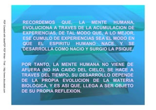 PDF Created with deskPDF PDF Writer - Trial :: http://www.docudesk.com




                                                                         RECORDEMOS QUE, LA MENTE HUMANA,
                                                                         EVOLUCIONA A TRAVES DE LA ACUMULACION DE
                                                                         EXPERIENCIAS, DE TAL MODO QUE, A LO MEJOR,
                                                                         ESE CUMULO DE EXPERIENCIAS SEA EL MODO EN
                                                                         QUE EL ESPIRITU HUMANO NACE Y SE
                                                                         DESARROLLA COMO NACIO Y SURGIO LA PSIQUE.


                                                                         POR TANTO, LA MENTE HUMANA NO VIENE DE
                                                                         AFUERA (NO HA CAIDO DEL CIELO), SE HACE A
                                                                         TRAVES DEL TIEMPO. SU DESARROLLO DEPENDE
                                                                         DE LA PROPIA EVOLUCION DE LA MATERIA
                                                                         BIOLOGICA, Y ES ASI QUE, LLEGA A SER OBJETO
                                                                         DE SU PROPIA REFLEXION.
 