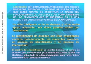 LOS GENIOS SON SIMPLEMENTE APRENDICES QUE FUERON
                                                                          MOTIVADOS, PROBADOS Y CURIOSOS DE SUS FALLAS, YA
                                                                          QUE ESTOS TRATAN DE ENCONTRAR LA RAZON DEL
PDF Created with deskPDF PDF Writer - Trial :: http://www.docudesk.com




                                                                          FUNCIONAMIENTO DE LAS COSAS Y DEL COMPORTAMIENTO
                                                                          DE LOS FENOMENOS QUE SE PRESENTAN EN LA VIDA
                                                                          DIARIA, Y EN LAS MANIFESTACIONES DE LA NATURALEZA.

                                                                         Un niño inteligente no lo es siempre, y si no recibe
                                                                         apoyo adecuado, sus dotes pueden acabar por
                                                                         desaparecer.

                                                                         La identificación de alumnos con altas capacidades
                                                                         conlleva, necesariamente, los siguientes procesos:
                                                                         un proceso de identificación y un proceso de
                                                                         intervención.
                                                                         El objetivo de la identificación es intentar disminuir el número de
                                                                         alumnos que teniendo esas potencialidades puedan quedar sin
                                                                         identificar, sobre todo en edades tempranas para poder iniciar
                                                                         una intervención educativa adecuada.
 