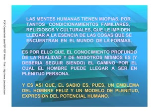 LAS MENTES HUMANAS TIENEN MIOPIAS, POR
PDF Created with deskPDF PDF Writer - Trial :: http://www.docudesk.com




                                                                          TANTOS CONDICIONAMIENTOS FAMILIARES,
                                                                          RELIGIOSOS Y CULTURALES, QUE LE IMPIDEN
                                                                          LLEGAR A LA ESENCIA DE LAS COSAS QUE SE
                                                                          ENCUENTRAN EN EL MUNDO DE LA FORMAS.

                                                                         ES POR ELLO QUE, EL CONOCIMIENTO PROFUNDO
                                                                         DE LA REALIDAD Y DE NOSOTROS MISMOS ES (Y
                                                                         DEBERIA SEGUIR SIENDO) EL CAMINO POR EL
                                                                         CUAL EL HOMBRE PUEDE LLEGAR A SER EN
                                                                         PLENITUD PERSONA.

                                                                         Y ES ASI QUE, EL SABIO ES, PUES, UN EMBLEMA
                                                                         DEL HOMBRE FELIZ Y UN MODELO DE PLENITUD,
                                                                         EXPRESION DEL POTENCIAL HUMANO.
 