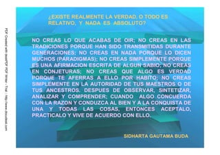 ¿EXISTE REALMENTE LA VERDAD, O TODO ES
                                                                              RELATIVO, Y NADA ES ABSOLUTO?
PDF Created with deskPDF PDF Writer - Trial :: http://www.docudesk.com




                                                                         NO CREAS LO QUE ACABAS DE OIR; NO CREAS EN LAS
                                                                         TRADICIONES PORQUE HAN SIDO TRANSMITIDAS DURANTE
                                                                         GENERACIONES; NO CREAS EN NADA PORQUE LO DICEN
                                                                         MUCHOS (PARADIGMAS); NO CREAS SIMPLEMENTE PORQUE
                                                                         ES UNA AFIRMACION ESCRITA DE ALGUN SABIO; NO CREAS
                                                                         EN CONJETURAS; NO CREAS QUE ALGO ES VERDAD
                                                                         PORQUE TE AFERRAS A ELLO POR HABITO; NO CREAS
                                                                         SIMPLEMENTE EN LA AUTORIDAD DE TUS MAESTROS O DE
                                                                         TUS ANCESTROS. DESPUES DE OBSERVAR, SINTETIZAR,
                                                                         ANALIZAR Y COMPRENDER; CUANDO ALGO CONCUERDA
                                                                         CON LA RAZON Y CONDUZCA AL BIEN Y A LA CONQUISTA DE
                                                                         UNA Y TODAS LAS COSAS, ENTONCES ACEPTALO,
                                                                         PRACTICALO Y VIVE DE ACUERDO CON ELLO.


                                                                                                      SIDHARTA GAUTAMA BUDA
 