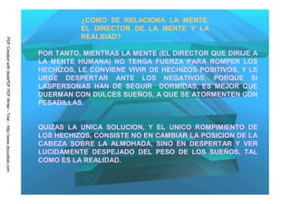 ¿COMO SE RELACIONA LA MENTE,
                                                                                   EL DIRECTOR DE LA MENTE Y LA
                                                                                   REALIDAD?
PDF Created with deskPDF PDF Writer - Trial :: http://www.docudesk.com




                                                                         POR TANTO, MIENTRAS LA MENTE (EL DIRECTOR QUE DIRIJE A
                                                                         LA MENTE HUMANA) NO TENGA FUERZA PARA ROMPER LOS
                                                                         HECHIZOS, LE CONVIENE VIVIR DE HECHIZOS POSITIVOS, Y LE
                                                                         URGE DESPERTAR ANTE LOS NEGATIVOS, PORQUE SI
                                                                         LASPERSONAS HAN DE SEGUIR DORMIDAS, ES MEJOR QUE
                                                                         DUERMAN CON DULCES SUEÑOS, A QUE SE ATORMENTEN CON
                                                                         PESADILLAS.


                                                                         QUIZAS LA UNICA SOLUCION, Y    EL UNICO ROMPIMIENTO DE
                                                                         LOS HECHIZOS, CONSISTE NO EN   CAMBIAR LA POSICION DE LA
                                                                         CABEZA SOBRE LA ALMOHADA,      SINO EN DESPERTAR Y VER
                                                                         LUCIDAMENTE DESPEJADO DEL      PESO DE LOS SUEÑOS, TAL
                                                                         COMO ES LA REALIDAD.
 