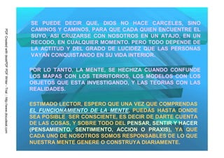 SE PUEDE DECIR QUE, DIOS NO HACE CARCELES, SINO
                                                                         CAMINOS Y CAMINOS, PARA QUE CADA QUIEN ENCUENTRE EL
PDF Created with deskPDF PDF Writer - Trial :: http://www.docudesk.com




                                                                         SUYO, ASI CRUZARSE CON NOSOTROS EN UN ATAJO, EN UN
                                                                         RECODO, EN CUALQUIER MOMENTO. PERO TODO DEPENDE DE
                                                                         LA ACTITUD Y DEL GRADO DE LUCIDEZ QUE LAS PERSONAS
                                                                         VAYAN CONQUISTANDO EN SU VIDA INTERIOR.

                                                                         POR LO TANTO, LA MENTE, SE HECHIZA CUANDO CONFUNDE
                                                                         LOS MAPAS CON LOS TERRITORIOS, LOS MODELOS CON LOS
                                                                         OBJETOS QUE ESTA INVESTIGANDO, Y LAS TEORIAS CON LAS
                                                                         REALIDADES.

                                                                         ESTIMADO LECTOR, ESPERO QUE UNA VEZ QUE COMPRENDAS
                                                                         EL FUNCIONAMIENTO DE LA MENTE, PUEDAS HASTA DONDE
                                                                         SEA POSIBLE SER CONSCIENTE, ES DECIR DE DARTE CUENTA
                                                                         DE LAS COSAS, Y SOBRE TODO DEL PENSAR, SENTIR Y HACER
                                                                         (PENSAMIENTO, SENTIMIENTO, ACCION O PRAXIS), YA QUE
                                                                         CADA UNO DE NOSOTROS SOMOS RESPONSABLES DE LO QUE
                                                                         NUESTRA MENTE GENERE O CONSTRUYA DIARIAMENTE.
 