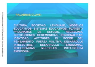 PDF Created with deskPDF PDF Writer - Trial :: http://www.docudesk.com




                                                                          PALABRAS CLAVE:


                                                                         CULTURA, SOCIEDAD, LENGUAJE, MODELOS
                                                                         EDUCATIVOS, SISTEMAS EDUCATIVOS, PLANES Y
                                                                         PROGRAMAS      DE    ESTUDIO,  HEGEMONIA,
                                                                         INSTITUCIONES HEGEMONICAS, PERSONALIDAD,
                                                                         IDENTIDAD,   ACTITUDES,   EL  PODER    DEL
                                                                         PENSAMIENTO, FUERZA VOLITIVA, DESARROLLO
                                                                         INTELECTUAL,     DESARROLLO     EMOCIONAL,
                                                                         INTELIGENCIAS     MULTIPLES,  INTELIGENCIA
                                                                         EMOCIONAL.
 