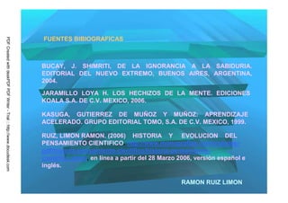 FUENTES BIBIOGRAFICAS
PDF Created with deskPDF PDF Writer - Trial :: http://www.docudesk.com




                                                                         BUCAY, J. SHIMRITI, DE LA IGNORANCIA A LA SABIDURIA.
                                                                         EDITORIAL DEL NUEVO EXTREMO, BUENOS AIRES, ARGENTINA,
                                                                         2004.

                                                                         JARAMILLO LOYA H. LOS HECHIZOS DE LA MENTE. EDICIONES
                                                                         KOALA S.A. DE C.V. MEXICO, 2006.

                                                                         KASUGA, GUTIERREZ DE MUÑOZ Y MUÑOZ: APRENDIZAJE
                                                                         ACELERADO. GRUPO EDITORIAL TOMO, S.A. DE C.V. MEXICO, 1999.

                                                                         RUIZ, LIMON RAMON. (2006) HISTORIA Y EVOLUCION DEL
                                                                         PENSAMIENTO CIENTIFICO. http://www.monografias.com/trabajos-
                                                                         pdf/historia-pensamiento-cientifico/historia-pensamiento-
                                                                         cientifico.shtml, en línea a partir del 28 Marzo 2006, versión español e
                                                                         inglés.

                                                                                                                          RAMON RUIZ LIMON
 