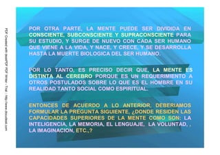 POR OTRA PARTE, LA MENTE PUEDE SER DIVIDIDA EN
PDF Created with deskPDF PDF Writer - Trial :: http://www.docudesk.com




                                                                         CONSCIENTE, SUBCONSCIENTE Y SUPRACONSCIENTE PARA
                                                                         SU ESTUDIO, Y SURGE DE NUEVO CON CADA SER HUMANO
                                                                         QUE VIENE A LA VIDA, Y NACE, Y CRECE, Y SE DESARROLLA
                                                                         HASTA LA MUERTE BIOLOGICA DEL SER HUMANO.


                                                                         POR LO TANTO, ES PRECISO DECIR QUE, LA MENTE ES
                                                                         DISTINTA AL CEREBRO PORQUE ES UN REQUERIMIENTO A
                                                                         OTROS POSTULADOS SOBRE LO QUE ES EL HOMBRE EN SU
                                                                         REALIDAD TANTO SOCIAL COMO ESPIRITUAL.


                                                                         ENTONCES DE ACUERDO A LO ANTERIOR, DEBERIAMOS
                                                                         FORMULAR LA PREGUNTA SIGUIENTE, ¿DONDE RESIDEN LAS
                                                                         CAPACIDADES SUPERIORES DE LA MENTE COMO SON: LA
                                                                         INTELIGENCIA, LA MEMORIA, EL LENGUAJE, LA VOLUNTAD, ,
                                                                         LA IMAGINACION, ETC.,?
 