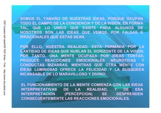 SOMOS EL TAMAÑO DE NUESTRAS IDEAS, PORQUE OCUPAN
PDF Created with deskPDF PDF Writer - Trial :: http://www.docudesk.com




                                                                         TODO EL CAMPO DE LA CONCIENCIA Y DE LA VISION, EN FORMA
                                                                         TAL, QUE LO UNICO QUE EXISTE PARA ALGUNOS DE
                                                                         NOSOTROS SON LAS IDEAS QUE VEMOS, POR FALSAS E
                                                                         IRRACIONALES QUE ESTAS SEAN.

                                                                         POR ELLO, NUESTRA REALIDAD, ESTA FORMADA POR LA
                                                                         CANTIDAD DE IDEAS QUE NUBLAN EL HORIZONTE DE LA VISION.
                                                                         POR TANTO, UNA MENTE OCUPADA POR IDEAS TONTAS,
                                                                         PRODUCE   REACCIONES    EMOCIONALES    NEUROTICAS    Y
                                                                         CONDUCTAS BIZARRAS, MIENTRAS QUE OTRA MENTE CON
                                                                         IDEAS LUMINOSAS OFRECE LA FELICIDAD Y LA BUSQUEDA
                                                                         INCANSABLE DE LO MARAVILLOSO Y DIVINO.

                                                                         EL FUNCIONAMIENTO DE LA MENTE COMIENZA CON LAS IDEAS
                                                                         INTERPRETATIVAS   DE   LA   REALIDAD,   Y   DE   ESA
                                                                         INTERPRETACION    (PERCEPCION)    SE     DESPRENDEN
                                                                         CONSECUENTEMENTE LAS REACCIONES EMOCIONALES.
 