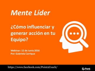 Mente	Líder
¿Cómo	influenciar	y	
generar	acción	en	tu	
Equipo?
Webinar:	15	de	Junio	2016
Por:	Gabriela	Carrique
https://www.facebook.com/Point2Coach/
 