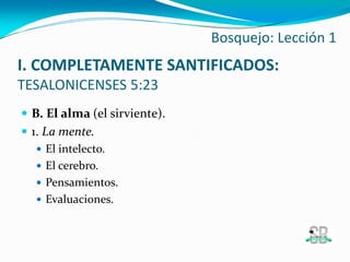  B. El alma (el sirviente).
 1. La mente.
 El intelecto.
 El cerebro.
 Pensamientos.
 Evaluaciones.
Bosquejo: Lección 1
I. COMPLETAMENTE SANTIFICADOS:
TESALONICENSES 5:23
 