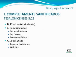  B. El alma (el sirviente).
 2. Las emociones.
 Los sentimientos.
 Los deseos.
 Estados de ánimo.
 3. La voluntad
 Toma de decisiones.
 Volición.
Bosquejo: Lección 1
I. COMPLETAMENTE SANTIFICADOS:
TESALONICENSES 5:23
 