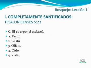  C. El cuerpo (el esclavo).
 1. Tacto.
 2. Gusto.
 3. Olfato.
 4. Oído.
 5. Vista.
Bosquejo: Lección 1
I. COMPLETAMENTE SANTIFICADOS:
TESALONICENSES 5:23
 