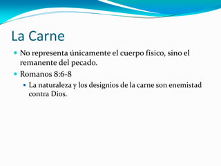 La Carne
 No representa únicamente el cuerpo físico, sino el
remanente del pecado.
 Romanos 8:6-8
 La naturaleza y los designios de la carne son enemistad
contra Dios.
 