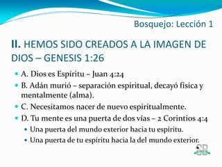 II. HEMOS SIDO CREADOS A LA IMAGEN DE
DIOS – GENESIS 1:26
 A. Dios es Espíritu – Juan 4:24
 B. Adán murió – separación espiritual, decayó física y
mentalmente (alma).
 C. Necesitamos nacer de nuevo espiritualmente.
 D. Tu mente es una puerta de dos vías – 2 Corintios 4:4
 Una puerta del mundo exterior hacia tu espíritu.
 Una puerta de tu espíritu hacia la del mundo exterior.
Bosquejo: Lección 1
 