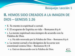 II. HEMOS SIDO CREADOS A LA IMAGEN DE
DIOS – GENESIS 1:26
 E. Tu mente es espiritual o carnal.
 F. El ocuparse de Espíritu es vida – Romanos 8:5-6
 1. La mente espiritual esta siempre de acuerdo con la
Palabra de Dios.
 a. Ha sido renovada por la Palabra de Dios – Romanos 8:5-6
 2. La mente carnal o los designios de la carne son
enemistad contra Dios – Romanos 8:7-8
 a. Está en desacuerdo con la Palabra de Dios.
Bosquejo: Lección 1
 