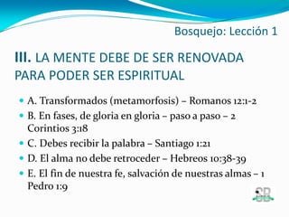 III. LA MENTE DEBE DE SER RENOVADA
PARA PODER SER ESPIRITUAL
 A. Transformados (metamorfosis) – Romanos 12:1-2
 B. En fases, de gloria en gloria – paso a paso – 2
Corintios 3:18
 C. Debes recibir la palabra – Santiago 1:21
 D. El alma no debe retroceder – Hebreos 10:38-39
 E. El fin de nuestra fe, salvación de nuestras almas – 1
Pedro 1:9
Bosquejo: Lección 1
 