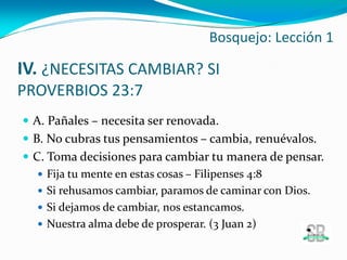 IV. ¿NECESITAS CAMBIAR? SI
PROVERBIOS 23:7
 A. Pañales – necesita ser renovada.
 B. No cubras tus pensamientos – cambia, renuévalos.
 C. Toma decisiones para cambiar tu manera de pensar.
 Fija tu mente en estas cosas – Filipenses 4:8
 Si rehusamos cambiar, paramos de caminar con Dios.
 Si dejamos de cambiar, nos estancamos.
 Nuestra alma debe de prosperar. (3 Juan 2)
Bosquejo: Lección 1
 