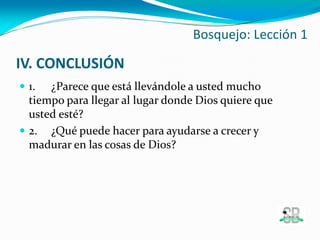 IV. CONCLUSIÓN
 1. ¿Parece que está llevándole a usted mucho
tiempo para llegar al lugar donde Dios quiere que
usted esté?
 2. ¿Qué puede hacer para ayudarse a crecer y
madurar en las cosas de Dios?
Bosquejo: Lección 1
 