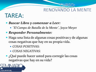 TAREA:
 Buscar Libro y comenzar a Leer:
 ¨El Campo de Batalla de la Mente¨, Joyce Meyer
 Responder Personalmente:
 Haga una lista de algunas cosas positivas y de algunas
cosas negativas que hay en su propia vida.
 COSAS POSITIVAS:
 COSAS NEGATIVAS:
 ¿Qué puede hacer usted para corregir las cosas
negativas que hay en su vida?
 