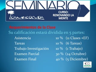 Requerimientos de la Clase
Su calificación estará dividida en 5 partes:
◦ Asistencia 10 % (11 Clases +EF)
◦ Tareas 10 % (6 Tareas)
◦ Trabajo Investigación 10 % (1 Trabajo)
◦ Examen Parcial 30 % (24 Octubre)
◦ Examen Final 40 % (5 Diciembre)
 