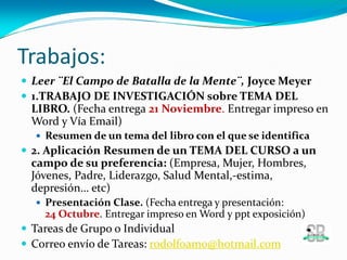 Trabajos:
 Leer ¨El Campo de Batalla de la Mente¨, Joyce Meyer
 1.TRABAJO DE INVESTIGACIÓN sobre TEMA DEL
LIBRO. (Fecha entrega 21 Noviembre. Entregar impreso en
Word y Vía Email)
 Resumen de un tema del libro con el que se identifica
 2. Aplicación Resumen de un TEMA DEL CURSO a un
campo de su preferencia: (Empresa, Mujer, Hombres,
Jóvenes, Padre, Liderazgo, Salud Mental,-estima,
depresión… etc)
 Presentación Clase. (Fecha entrega y presentación:
24 Octubre. Entregar impreso en Word y ppt exposición)
 Tareas de Grupo o Individual
 Correo envío de Tareas: rodolfoamo@hotmail.com
 