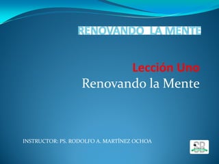 INSTRUCTOR: PS. RODOLFO A. MARTÍNEZ OCHOA
Lección Uno
Renovando la Mente
 