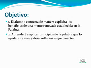 Objetivo:
 1. El alumno conocerá de manera explicita los
beneficios de una mente renovada establecida en la
Palabra.
 2. Aprenderá a aplicar principios de la palabra que lo
ayudaran a vivir y desarrollar un mejor carácter.
 