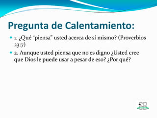Pregunta de Calentamiento:
 1. ¿Qué “piensa” usted acerca de sí mismo? (Proverbios
23:7)
 2. Aunque usted piensa que no es digno ¿Usted cree
que Dios le puede usar a pesar de eso? ¿Por qué?
 