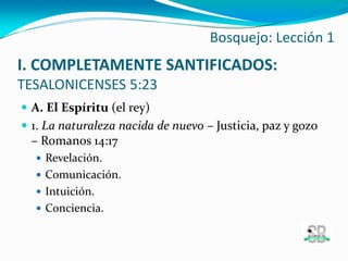 I. COMPLETAMENTE SANTIFICADOS:
TESALONICENSES 5:23
 A. El Espíritu (el rey)
 1. La naturaleza nacida de nuevo – Justicia, paz y gozo
– Romanos 14:17
 Revelación.
 Comunicación.
 Intuición.
 Conciencia.
Bosquejo: Lección 1
 