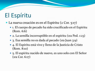 El Espíritu
 La nueva creación es en el Espíritu (2 Cor. 5:17)
 1. El cuerpo de pecado ha sido crucificado en el Espíritu
(Rom. 6:6)
 2. La semilla incorruptible en el espíritu (1ra Ped. 1:23)
 3. Esa semilla no es dada al pecado (1ra Juan 3:9)
 4. El Espíritu está vivo y lleno de la Justicia de Cristo
(Rom. 8:10)
 5. El espíritu nacido de nuevo, es uno solo con El Señor
(1ra Cor. 6:17)
 