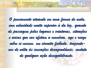O pensamento atuando em uma forma de onda,
com velocidade muito superior à da luz, quando
de passagem pelos lugares e criaturas, situações
e coisas que nos afetam a memória, age e reage
 sobre si mesmo, em circuito fechado, trazendo-
nos de volta às sensações desagradáveis, contato
        de qualquer ação desequilibrante.
 