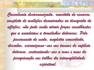 Consciência desarmonizada, revestida de remorso,
completa de ambições desvairadas ou denegrida de
aflições, não pode senão atrair forças semelhantes
   que a encadeiam a torvelinhos dolorosos. Pelo
    pensamento de medo, angústia exacerbada,
 dissabor, escravizamo-nos nos troncos de suplício
    doloroso, sentenciando-nos a anos e anos de
    peregrinação nos trilhos da intranqüilidade
                     espiritual.
 