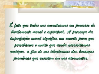 É fato que todos nos encontramos em processo de
 burilamento moral e espiritual. A presença da
imperfeição moral significa um convite para que
   percebamos o muito que ainda necessitamos
realizar, a fim de nos libertarmos das heranças
  primárias que insistem em nos atormentar.
 
