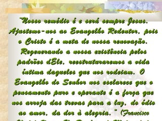 “Nosso remédio é e será sempre Jesus.
Ajustemo-nos ao Evangelho Redentor, pois
  o Cristo é a meta de nossa renovação.
   Regenerando a nossa existência pelos
  padrões dEle, reestruturaremos a vida
   íntima daqueles que nos rodeiam. O
 Evangelho do Senhor nos esclarece que o
 pensamento puro e operante é a força que
nos arroja das trevas para a luz, do ódio
  ao amor, da dor à alegria. ” (Francisco
 