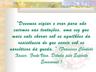 “Devemos vigiar e orar para não
  cairmos nas tentações, uma vez que
 mais vale chorar sob os aguilhões da
    resistência do que sorrir sob os
narcóticos da queda. ” (Francisco Cândido
   Xavier. Fonte Viva, Ditada pelo Espírito
                 Emmanuel )
 