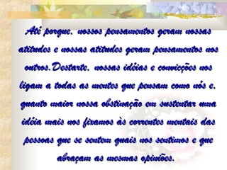 Até porque, nossos pensamentos geram nossas
atitudes e nossas atitudes geram pensamentos nos
  outros.Destarte, nossas idéias e convicções nos
ligam a todas as mentes que pensam como nós e,
quanto maior nossa obstinação em sustentar uma
 idéia mais nos fixamos às correntes mentais das
  pessoas que se sentem quais nos sentimos e que
          abraçam as mesmas opiniões.
 