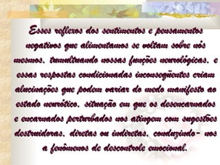 Esses reflexos dos sentimentos e pensamentos
   negativos que alimentamos se voltam sobre nós
mesmos, tumultuando nossas funções neurológicas, e
 essas respostas condicionadas inconseqüentes criam
alucinações que podem variar do medo manifesto ao
estado neurótico, situação em que os desencarnados
e encarnados perturbados nos atingem com sugestões
destruidoras, diretas ou indiretas, conduzindo- nos
        a fenômenos de descontrole emocional.
 