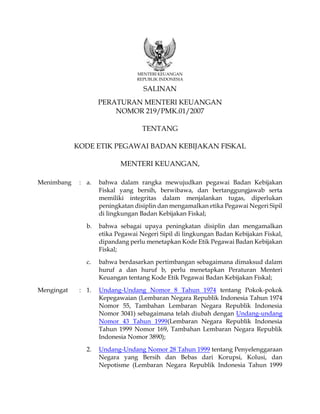 MENTERI KEUANGAN
REPUBLIK INDONESIA
SALINAN
PERATURAN MENTERI KEUANGAN
NOMOR 219/PMK.01/2007
TENTANG
KODE ETIK PEGAWAI BADAN KEBIJAKAN FISKAL
MENTERI KEUANGAN,
Menimbang : a. bahwa dalam rangka mewujudkan pegawai Badan Kebijakan
Fiskal yang bersih, berwibawa, dan bertanggungjawab serta
memiliki integritas dalam menjalankan tugas, diperlukan
peningkatan disiplin dan mengamalkan etika Pegawai Negeri Sipil
di lingkungan Badan Kebijakan Fiskal;
b. bahwa sebagai upaya peningkatan disiplin dan mengamalkan
etika Pegawai Negeri Sipil di lingkungan Badan Kebijakan Fiskal,
dipandang perlu menetapkan Kode Etik Pegawai Badan Kebijakan
Fiskal;
c. bahwa berdasarkan pertimbangan sebagaimana dimaksud dalam
huruf a dan huruf b, perlu menetapkan Peraturan Menteri
Keuangan tentang Kode Etik Pegawai Badan Kebijakan Fiskal;
Mengingat : 1. Undang-Undang Nomor 8 Tahun 1974 tentang Pokok-pokok
Kepegawaian (Lembaran Negara Republik Indonesia Tahun 1974
Nomor 55, Tambahan Lembaran Negara Republik Indonesia
Nomor 3041) sebagaimana telah diubah dengan Undang-undang
Nomor 43 Tahun 1999(Lembaran Negara Republik Indonesia
Tahun 1999 Nomor 169, Tambahan Lembaran Negara Republik
Indonesia Nomor 3890);
2. Undang-Undang Nomor 28 Tahun 1999 tentang Penyelenggaraan
Negara yang Bersih dan Bebas dari Korupsi, Kolusi, dan
Nepotisme (Lembaran Negara Republik Indonesia Tahun 1999
 