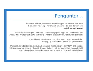 Pengantar…
Paparan ini bertujuan untuk membangun kesadaran bersama
di dalam birokrasi pendidikan bahwa kondisi pendidikan kita
sudah sangat gawat.
Masalah-masalah pendidikan sudah dianggap sebagai sebuah kelaziman.
Kini saatnya mengubah cara pandang tersebut di dalam seluruh institusi birokrasi.
Potret buruk pendidikan hari ini, apapun sebabnya adalah
tanggung jawab kita di birokrasi pendidikan.
Paparan ini tidak berpretensi untuk sekadar memberikan “perintah” dan target,
tetapi mengajak semua pihak di dalam birokrasi untuk mencari terobosan kreatif
dan mengajak masyarakat untuk membereskan masalah pendidikan.
 