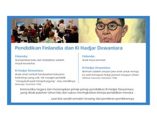 Pendidikan Finlandia dan Ki Hadjar Dewantara
Finlandia:
Standardisasi kaku dan berlebihan adalah
musuh kreativitas.
Ki Hadjar Dewantara:
Anak-anak tumbuh berdasarkan kekuatan
kodratinya yang unik, tak mungkin pendidik
“mengubah padi menjadi jagung”, atau sebaliknya.
[Keluarga, Desember 1936]
Finlandia:
Anak harus bermain.
Ki Hadjar Dewantara:
Bermain adalah untutan jiwa anak untuk menuju
ke arah kemajuan hidup jasmani maupun rohani.
[Mimbar Indonesia, Desember 1948]
Ironis ketika negara lain menerapkan prinsip-prinsip pendidikan Ki Hadjar Dewantara
yang ditulis puluhan tahun lalu dan sukses meningkatkan kinerja pendidikan mereka...
... saat kita sendiri semakin terasing dari pemikiran-pemikirannya.
 