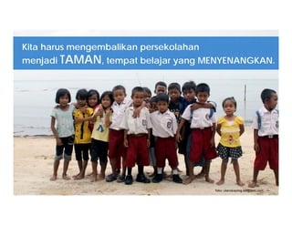 foto: utarakayong.blogspot.com
Kita harus mengembalikan persekolahan
menjadi TAMAN, tempat belajar yang MENYENANGKAN.
 