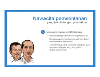 8 Melakukan revolusi karakter bangsa
 Membangun pendidikan kewarganegaraan.
 Menghilangkan model penyeragaman dalam
sistem pendidikan nasional.
 Jaminan hidup yang memadai bagi para guru
terutama bagi guru yang ditugaskan
di daerah terpencil.
Nawacita pemerintahan
yang terkait dengan pendidikan
 
