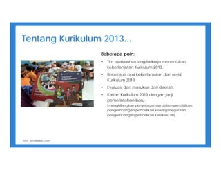 Tentang Kurikulum 2013...
Beberapa poin:
 Tim evaluasi sedang bekerja menentukan
keberlanjutan Kurikulum 2013.
 Beberapa opsi keberlanjutan dan revisi
Kurikulum 2013.
 Evaluasi dan masukan dari daerah.
 Kaitan Kurikulum 2013 dengan janji
pemerintahan baru.
[menghilangkan penyeragaman dalam pendidikan,
pengembangan pendidikan kewarganegaraan,
pengembangan pendidikan karakter, dll]
foto: jurnalasia.com
 