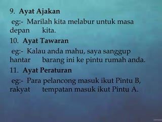 9. Ayat Ajakan
eg:- Marilah kita melabur untuk masa
depan kita.
10. Ayat Tawaran
eg:- Kalau anda mahu, saya sanggup
hantar barang ini ke pintu rumah anda.
11. Ayat Peraturan
eg:- Para pelancong masuk ikut Pintu B,
rakyat tempatan masuk ikut Pintu A.
 