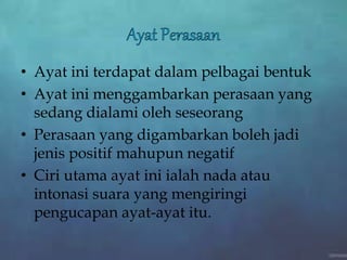 • Ayat ini terdapat dalam pelbagai bentuk
• Ayat ini menggambarkan perasaan yang
sedang dialami oleh seseorang
• Perasaan yang digambarkan boleh jadi
jenis positif mahupun negatif
• Ciri utama ayat ini ialah nada atau
intonasi suara yang mengiringi
pengucapan ayat-ayat itu.
 