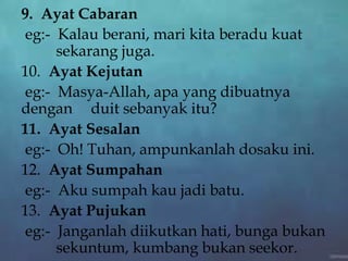 9. Ayat Cabaran
eg:- Kalau berani, mari kita beradu kuat
sekarang juga.
10. Ayat Kejutan
eg:- Masya-Allah, apa yang dibuatnya
dengan duit sebanyak itu?
11. Ayat Sesalan
eg:- Oh! Tuhan, ampunkanlah dosaku ini.
12. Ayat Sumpahan
eg:- Aku sumpah kau jadi batu.
13. Ayat Pujukan
eg:- Janganlah diikutkan hati, bunga bukan
sekuntum, kumbang bukan seekor.
 