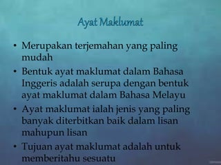 • Merupakan terjemahan yang paling
mudah
• Bentuk ayat maklumat dalam Bahasa
Inggeris adalah serupa dengan bentuk
ayat maklumat dalam Bahasa Melayu
• Ayat maklumat ialah jenis yang paling
banyak diterbitkan baik dalam lisan
mahupun lisan
• Tujuan ayat maklumat adalah untuk
memberitahu sesuatu
 