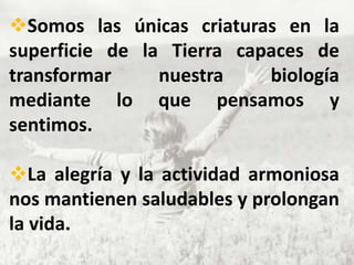 Somos las únicas criaturas en la
superficie de la Tierra capaces de
transformar     nuestra    biología
mediante lo que pensamos y
sentimos.

La alegría y la actividad armoniosa
nos mantienen saludables y prolongan
la vida.
 