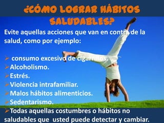 ¿CÓMO LOGRAR HÁBITOS
          SALUDABLES?
Evite aquellas acciones que van en contra de la
salud, como por ejemplo:

 consumo excesivo de cigarrillos.
Alcoholismo.
Estrés.
Violencia intrafamiliar.
Malos hábitos alimenticios.
Sedentarismo.
Todas aquellas costumbres o hábitos no
saludables que usted puede detectar y cambiar.
 