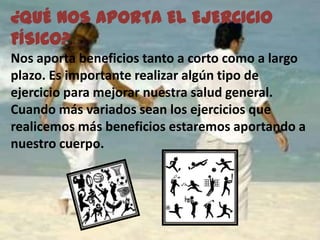 ¿QUÉ NOS APORTA EL EJERCICIO
FÍSICO?
Nos aporta beneficios tanto a corto como a largo
plazo. Es importante realizar algún tipo de
ejercicio para mejorar nuestra salud general.
Cuando más variados sean los ejercicios que
realicemos más beneficios estaremos aportando a
nuestro cuerpo.
 