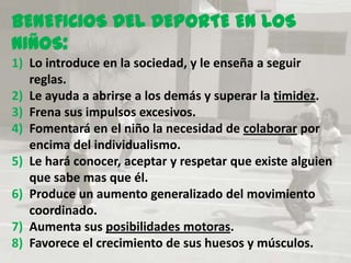 BENEFICIOS DEL DEPORTE EN LOS
NIÑOS:
1) Lo introduce en la sociedad, y le enseña a seguir
   reglas.
2) Le ayuda a abrirse a los demás y superar la timidez.
3) Frena sus impulsos excesivos.
4) Fomentará en el niño la necesidad de colaborar por
   encima del individualismo.
5) Le hará conocer, aceptar y respetar que existe alguien
   que sabe mas que él.
6) Produce un aumento generalizado del movimiento
   coordinado.
7) Aumenta sus posibilidades motoras.
8) Favorece el crecimiento de sus huesos y músculos.
 